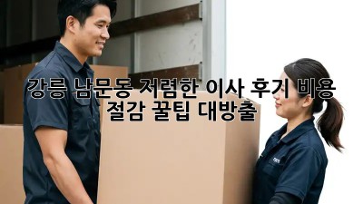 강릉 남문동 저렴한 이사 후기: 비용 절감 꿀팁 대방출!